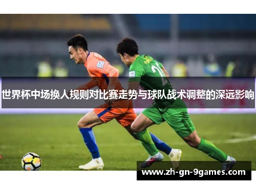 世界杯中场换人规则对比赛走势与球队战术调整的深远影响