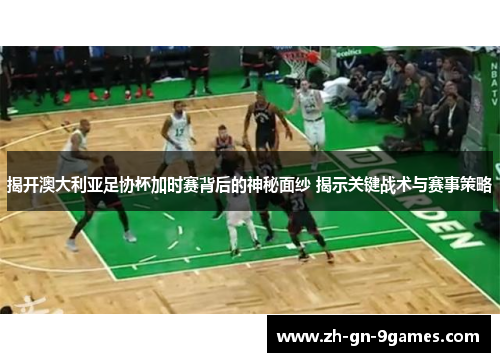 揭开澳大利亚足协杯加时赛背后的神秘面纱 揭示关键战术与赛事策略