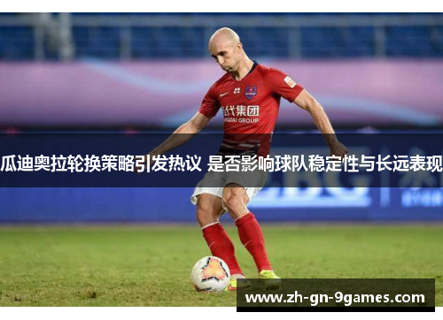 瓜迪奥拉轮换策略引发热议 是否影响球队稳定性与长远表现